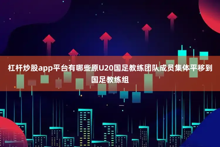 杠杆炒股app平台有哪些原U20国足教练团队成员集体平移到国足教练组