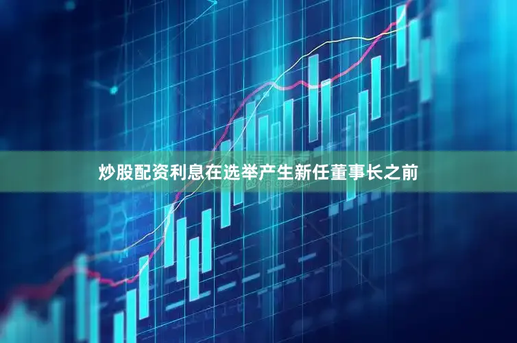 炒股配资利息在选举产生新任董事长之前