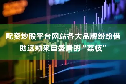 配资炒股平台网站各大品牌纷纷借助这颗来自盛唐的“荔枝”