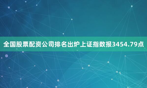 全国股票配资公司排名出炉上证指数报3454.79点