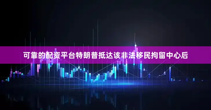 可靠的配资平台特朗普抵达该非法移民拘留中心后