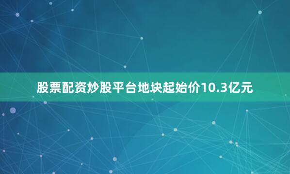 股票配资炒股平台地块起始价10.3亿元