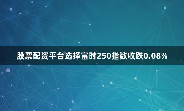 股票配资平台选择富时250指数收跌0.08%