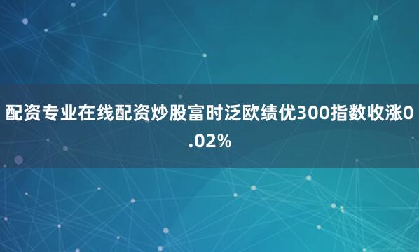 配资专业在线配资炒股富时泛欧绩优300指数收涨0.02%