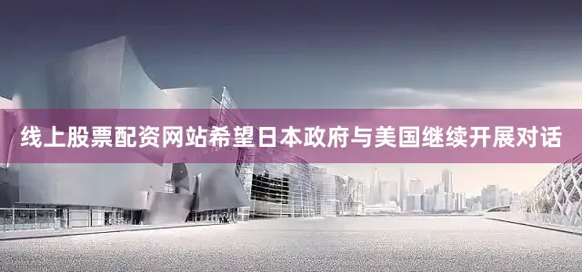 线上股票配资网站希望日本政府与美国继续开展对话