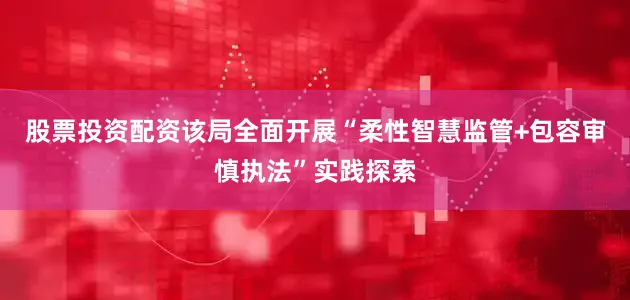 股票投资配资该局全面开展“柔性智慧监管+包容审慎执法”实践探索