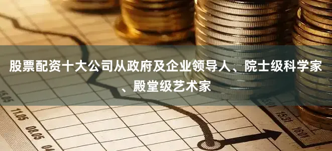 股票配资十大公司从政府及企业领导人、院士级科学家、殿堂级艺术家
