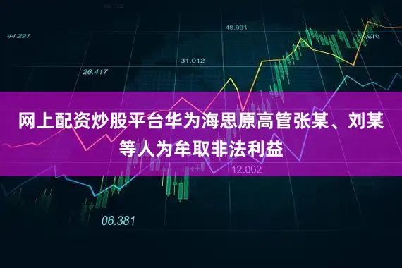 网上配资炒股平台华为海思原高管张某、刘某等人为牟取非法利益