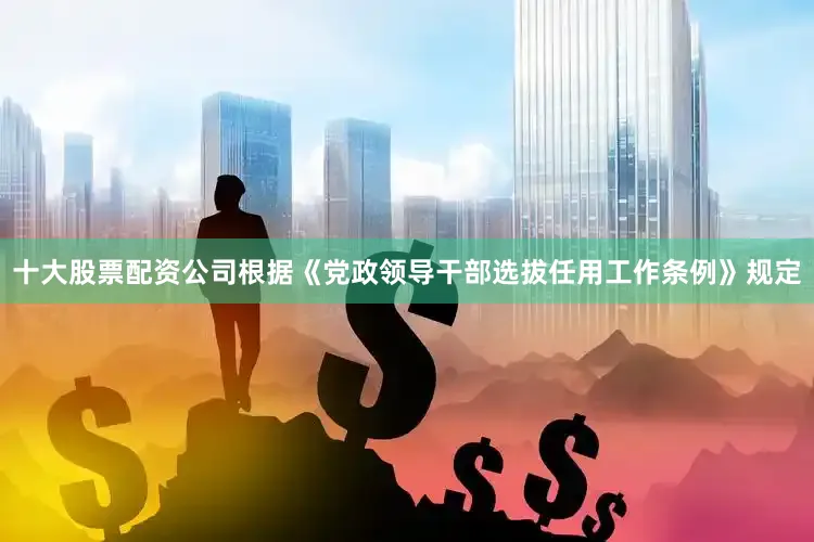 十大股票配资公司根据《党政领导干部选拔任用工作条例》规定