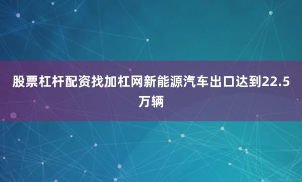股票杠杆配资找加杠网新能源汽车出口达到22.5万辆