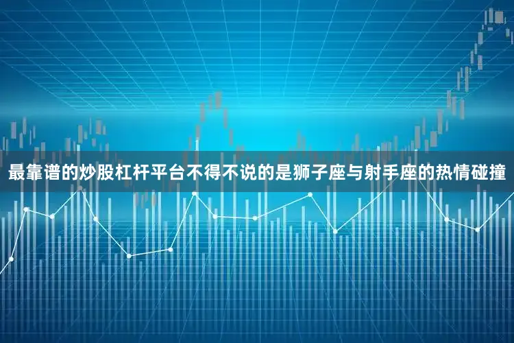 最靠谱的炒股杠杆平台不得不说的是狮子座与射手座的热情碰撞