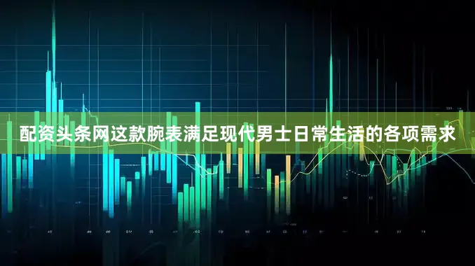 配资头条网这款腕表满足现代男士日常生活的各项需求